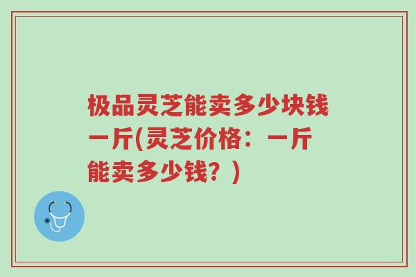 极品灵芝能卖多少块钱一斤(灵芝价格:一斤能卖多少钱?)-第1张图片-超越 极品灵芝能卖多少块钱一斤(灵芝价格:一斤能卖多少钱?)-第1张图片-超越