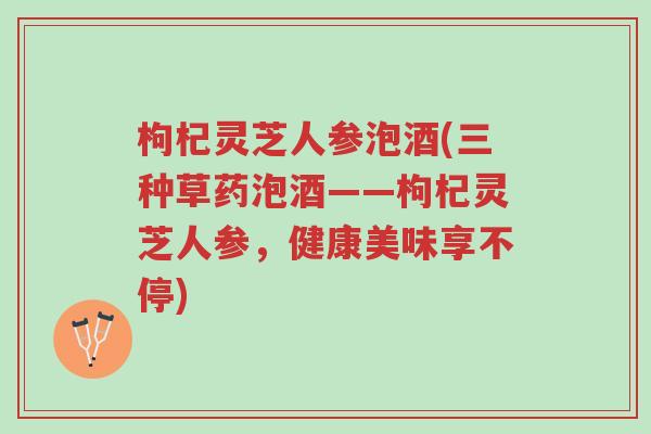 枸杞灵芝人参泡酒(三种草药泡酒——枸杞灵芝人参，健康美味享不停)-第1张图片-超越