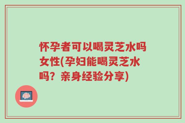怀孕者可以喝灵芝水吗女性(孕妇能喝灵芝水吗?亲身经验分享)-第1张图片-超越 怀孕者可以喝灵芝水吗女性(孕妇能喝灵芝水吗?亲身经验分享)-第1张图片-超越