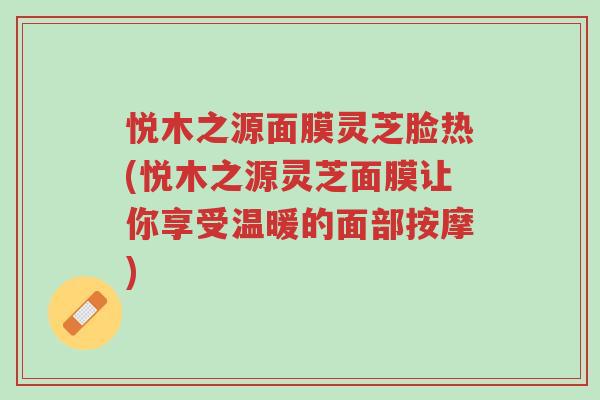 悦木之源面膜灵芝脸热(悦木之源灵芝面膜让你享受温暖的面部按摩)-第1张图片-超越 悦木之源面膜灵芝脸热(悦木之源灵芝面膜让你享受温暖的面部按摩)-第1张图片-超越