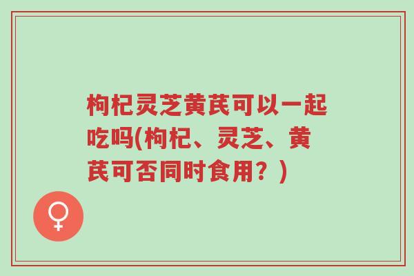枸杞灵芝黄芪可以一起吃吗(枸杞、灵芝、黄芪可否同时食用?)-第1张图片-超越 枸杞灵芝黄芪可以一起吃吗(枸杞、灵芝、黄芪可否同时食用?)-第1张图片-超越