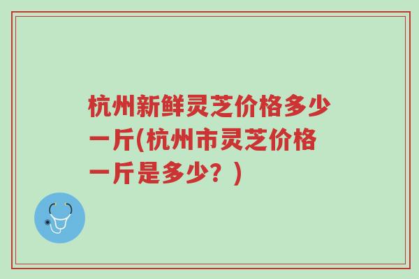 杭州新鲜灵芝价格多少一斤(杭州市灵芝价格一斤是多少？)-第1张图片-超越
