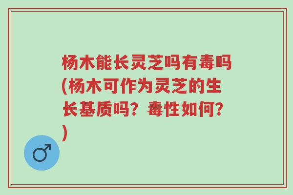 杨木能长灵芝吗有毒吗(杨木可作为灵芝的生长基质吗?毒性如何?)-第1张图片-超越 杨木能长灵芝吗有毒吗(杨木可作为灵芝的生长基质吗?毒性如何?)-第1张图片-超越