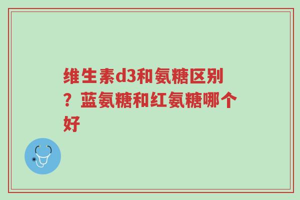 维生素d3和氨糖区别？蓝氨糖和红氨糖哪个好-第1张图片-超越