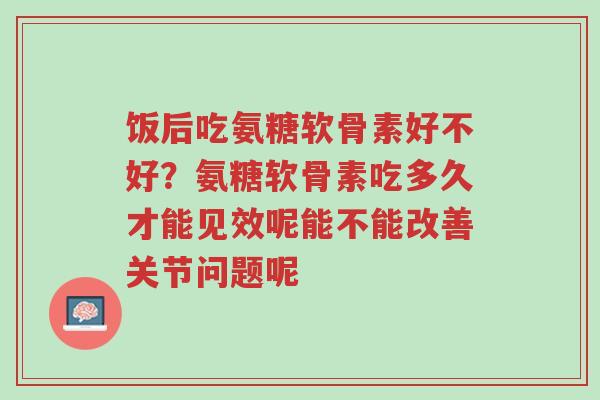 饭后吃氨糖软骨素好不好?氨糖软骨素吃多久才能见效呢能不能改善关节问题呢-第1张图片-超越 饭后吃氨糖软骨素好不好?氨糖软骨素吃多久才能见效呢能不能改善关节问题呢-第1张图片-超越