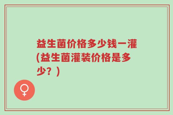 益生菌价格多少钱一灌(益生菌灌装价格是多少?)-第1张图片-超越 益生菌价格多少钱一灌(益生菌灌装价格是多少?)-第1张图片-超越