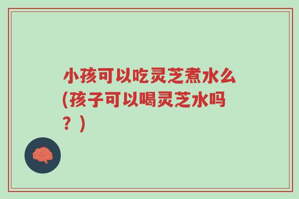 小孩可以吃灵芝煮水么(孩子可以喝灵芝水吗?)-第1张图片-超越 小孩可以吃灵芝煮水么(孩子可以喝灵芝水吗?)-第1张图片-超越