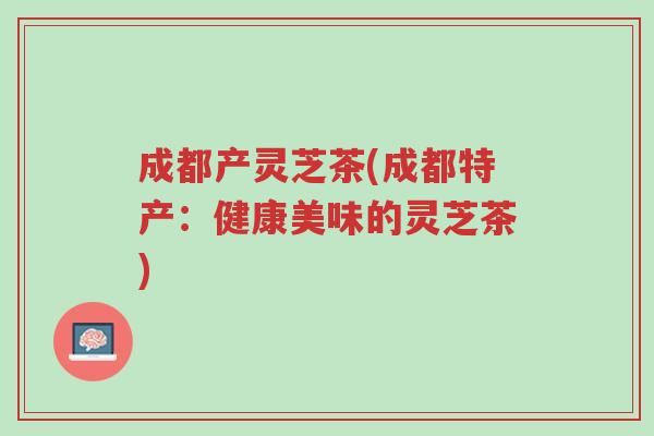 成都产灵芝茶(成都特产:健康美味的灵芝茶)-第1张图片-超越 成都产灵芝茶(成都特产:健康美味的灵芝茶)-第1张图片-超越