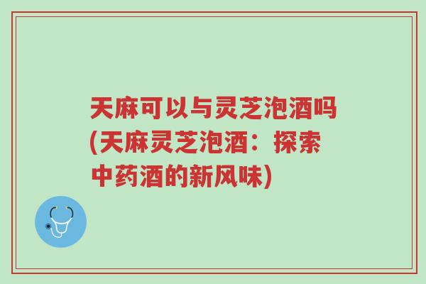 天麻可以与灵芝泡酒吗(天麻灵芝泡酒：探索中药酒的新风味)-第1张图片-超越