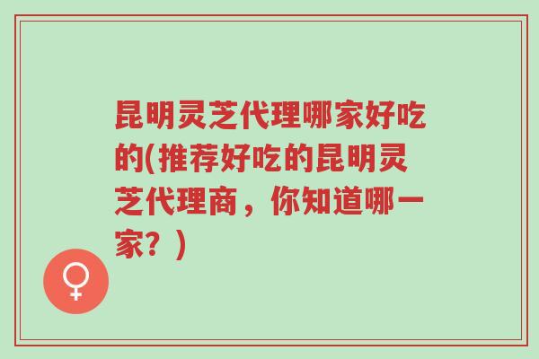 昆明灵芝代理哪家好吃的(推荐好吃的昆明灵芝代理商,你知道哪一家?)-第1张图片-超越 昆明灵芝代理哪家好吃的(推荐好吃的昆明灵芝代理商,你知道哪一家?)-第1张图片-超越