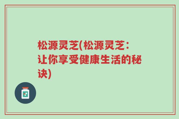 松源灵芝(松源灵芝:让你享受健康生活的秘诀)-第1张图片-超越 松源灵芝(松源灵芝:让你享受健康生活的秘诀)-第1张图片-超越