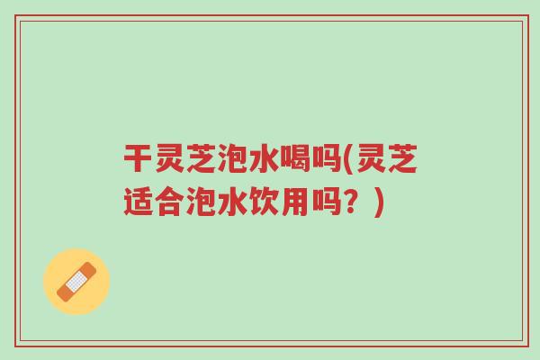 干灵芝泡水喝吗(灵芝适合泡水饮用吗?)-第1张图片-超越 干灵芝泡水喝吗(灵芝适合泡水饮用吗?)-第1张图片-超越