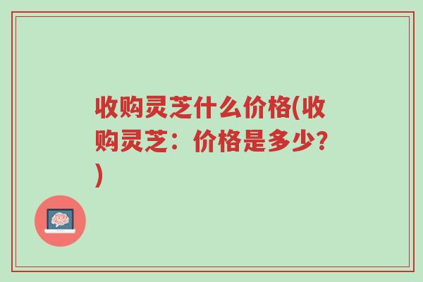 收购灵芝什么价格(收购灵芝:价格是多少?)-第1张图片-超越 收购灵芝什么价格(收购灵芝:价格是多少?)-第1张图片-超越