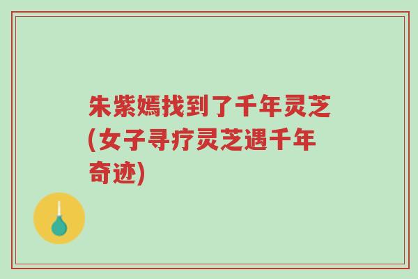 朱紫嫣找到了千年灵芝(女子寻疗灵芝遇千年奇迹)-第1张图片-超越 朱紫嫣找到了千年灵芝(女子寻疗灵芝遇千年奇迹)-第1张图片-超越