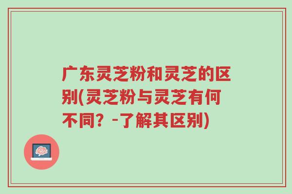 广东灵芝粉和灵芝的区别(灵芝粉与灵芝有何不同?-了解其区别)-第1张图片-超越 广东灵芝粉和灵芝的区别(灵芝粉与灵芝有何不同?-了解其区别)-第1张图片-超越