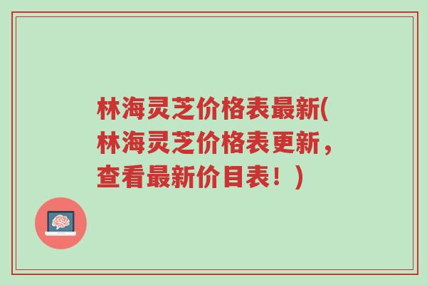 林海灵芝价格表最新(林海灵芝价格表更新,查看最新价目表!)-第1张图片-超越 林海灵芝价格表最新(林海灵芝价格表更新,查看最新价目表!)-第1张图片-超越