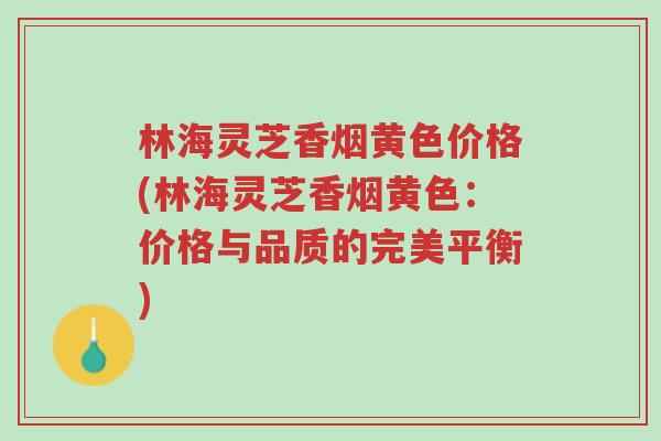 林海灵芝香烟黄色价格(林海灵芝香烟黄色：价格与品质的完美平衡)-第1张图片-超越