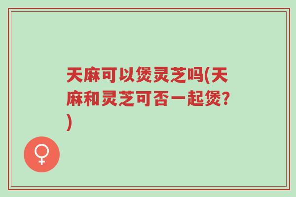 天麻可以煲灵芝吗(天麻和灵芝可否一起煲?)-第1张图片-超越 天麻可以煲灵芝吗(天麻和灵芝可否一起煲?)-第1张图片-超越