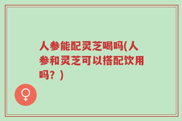 人参能配灵芝喝吗(人参和灵芝可以搭配饮用吗?)-第1张图片-超越 人参能配灵芝喝吗(人参和灵芝可以搭配饮用吗?)-第1张图片-超越