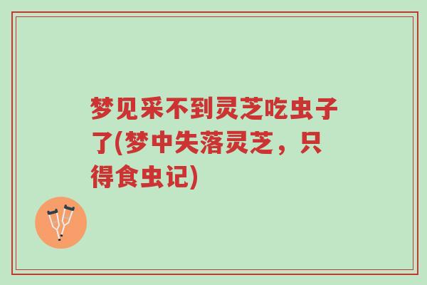 梦见采不到灵芝吃虫子了(梦中失落灵芝,只得食虫记)-第1张图片-超越 梦见采不到灵芝吃虫子了(梦中失落灵芝,只得食虫记)-第1张图片-超越