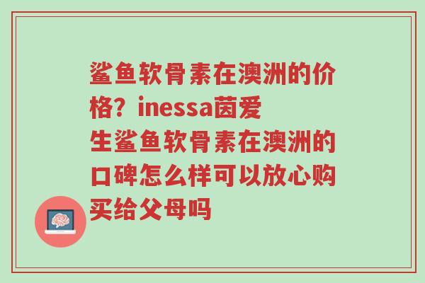 鲨鱼软骨素在澳洲的价格?inessa茵爱生鲨鱼软骨素在澳洲的口碑怎么样可以放心购买给父母吗-第1张图片-超越 鲨鱼软骨素在澳洲的价格?inessa茵爱生鲨鱼软骨素在澳洲的口碑怎么样可以放心购买给父母吗-第1张图片-超越