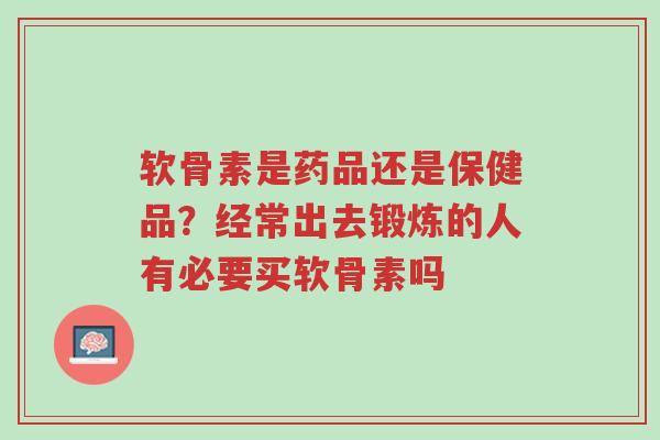 软骨素是药品还是保健品？经常出去锻炼的人有必要买软骨素吗-第1张图片-超越