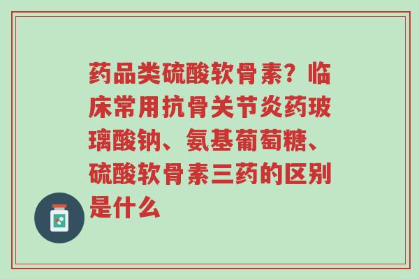 药品类硫酸软骨素?临床常用抗骨关节炎药玻璃酸钠、氨基葡萄糖、硫酸软骨素三药的区别是什么-第1张图片-超越 药品类硫酸软骨素?临床常用抗骨关节炎药玻璃酸钠、氨基葡萄糖、硫酸软骨素三药的区别是什么-第1张图片-超越