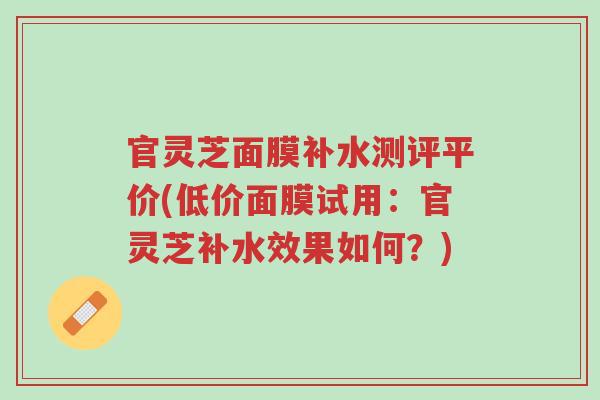 官灵芝面膜补水测评平价(低价面膜试用:官灵芝补水效果如何?)-第1张图片-超越 官灵芝面膜补水测评平价(低价面膜试用:官灵芝补水效果如何?)-第1张图片-超越