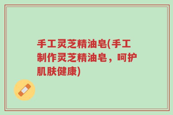 手工灵芝精油皂(手工制作灵芝精油皂,呵护肌肤健康)-第1张图片-超越 手工灵芝精油皂(手工制作灵芝精油皂,呵护肌肤健康)-第1张图片-超越