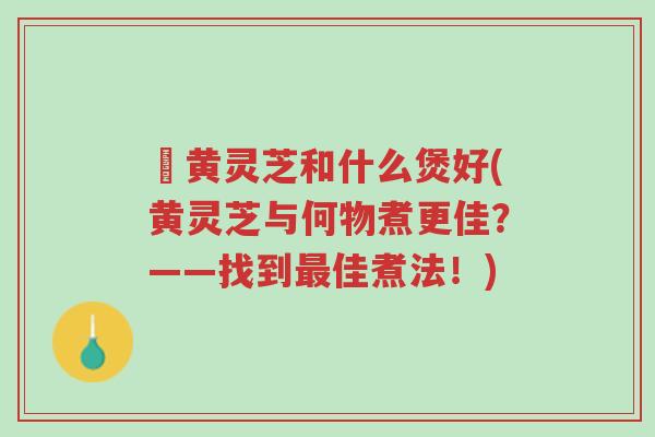 槡黄灵芝和什么煲好(黄灵芝与何物煮更佳?——找到最佳煮法!)-第1张图片-超越 槡黄灵芝和什么煲好(黄灵芝与何物煮更佳?——找到最佳煮法!)-第1张图片-超越