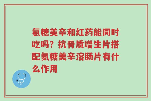氨糖美辛和红药能同时吃吗？抗骨质增生片搭配氨糖美辛溶肠片有什么作用-第1张图片-超越