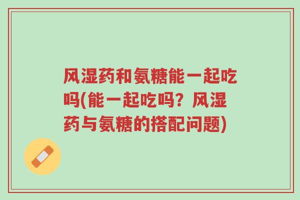 风湿药和氨糖能一起吃吗(能一起吃吗?风湿药与氨糖的搭配问题)-第1张图片-超越 风湿药和氨糖能一起吃吗(能一起吃吗?风湿药与氨糖的搭配问题)-第1张图片-超越