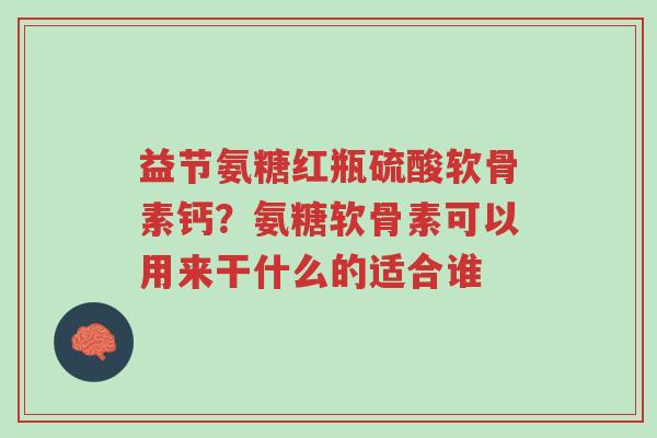 益节氨糖红瓶硫酸软骨素钙?氨糖软骨素可以用来干什么的适合谁-第1张图片-超越 益节氨糖红瓶硫酸软骨素钙?氨糖软骨素可以用来干什么的适合谁-第1张图片-超越