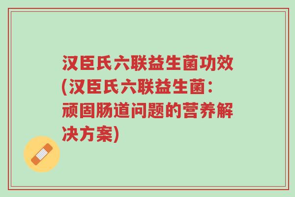 汉臣氏六联益生菌功效(汉臣氏六联益生菌：顽固肠道问题的营养解决方案)-第1张图片-超越