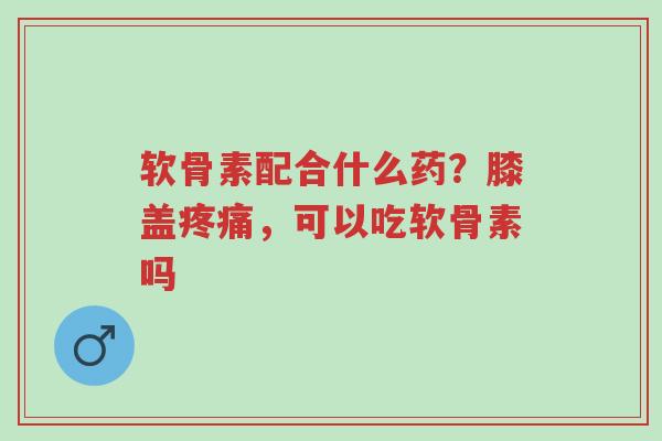 软骨素配合什么药?膝盖疼痛,可以吃软骨素吗-第1张图片-超越 软骨素配合什么药?膝盖疼痛,可以吃软骨素吗-第1张图片-超越