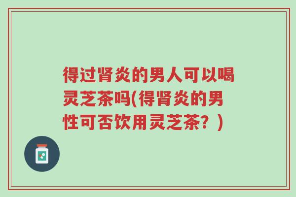 得过肾炎的男人可以喝灵芝茶吗(得肾炎的男性可否饮用灵芝茶?)-第1张图片-超越 得过肾炎的男人可以喝灵芝茶吗(得肾炎的男性可否饮用灵芝茶?)-第1张图片-超越