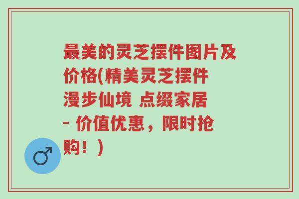 最美的灵芝摆件图片及价格(精美灵芝摆件 漫步仙境 点缀家居 - 价值优惠,限时抢购!)-第1张图片-超越 最美的灵芝摆件图片及价格(精美灵芝摆件 漫步仙境 点缀家居 - 价值优惠,限时抢购!)-第1张图片-超越