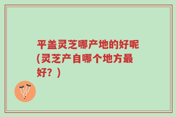 平盖灵芝哪产地的好呢(灵芝产自哪个地方最好?)-第1张图片-超越 平盖灵芝哪产地的好呢(灵芝产自哪个地方最好?)-第1张图片-超越
