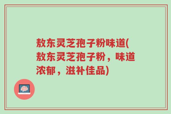 敖东灵芝孢子粉味道(敖东灵芝孢子粉,味道浓郁,滋补佳品)-第1张图片-超越 敖东灵芝孢子粉味道(敖东灵芝孢子粉,味道浓郁,滋补佳品)-第1张图片-超越