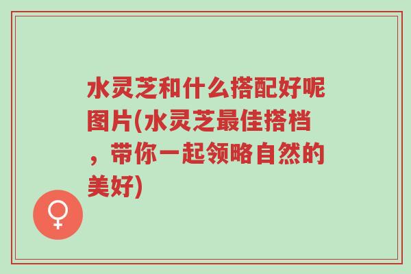水灵芝和什么搭配好呢图片(水灵芝最佳搭档,带你一起领略自然的美好)-第1张图片-超越 水灵芝和什么搭配好呢图片(水灵芝最佳搭档,带你一起领略自然的美好)-第1张图片-超越