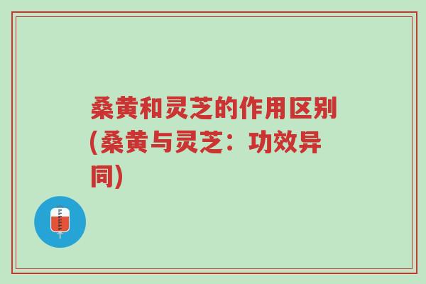 桑黄和灵芝的作用区别(桑黄与灵芝：功效异同)-第1张图片-超越