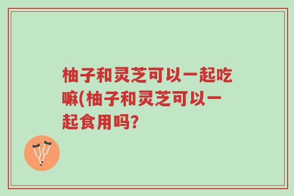 柚子和灵芝可以一起吃嘛(柚子和灵芝可以一起食用吗?-第1张图片-超越 柚子和灵芝可以一起吃嘛(柚子和灵芝可以一起食用吗?-第1张图片-超越