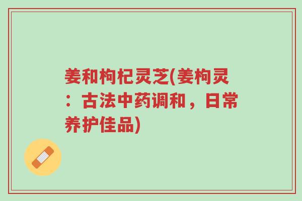 姜和枸杞灵芝(姜枸灵:古法中药调和,日常养护佳品)-第1张图片-超越 姜和枸杞灵芝(姜枸灵:古法中药调和,日常养护佳品)-第1张图片-超越
