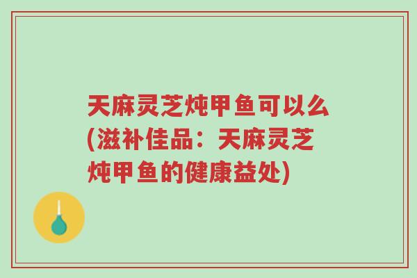 天麻灵芝炖甲鱼可以么(滋补佳品:天麻灵芝炖甲鱼的健康益处)-第1张图片-超越 天麻灵芝炖甲鱼可以么(滋补佳品:天麻灵芝炖甲鱼的健康益处)-第1张图片-超越