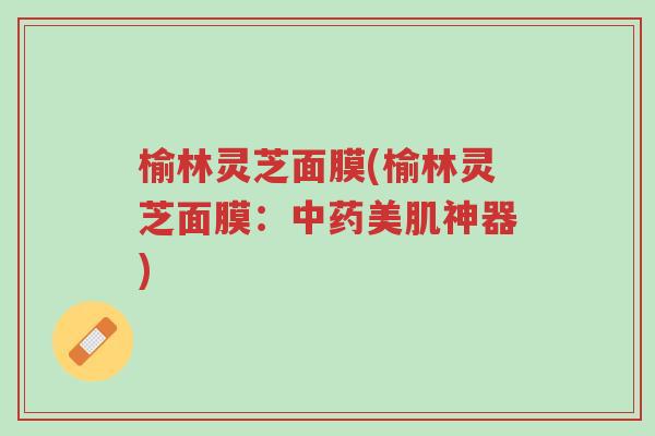 榆林灵芝面膜(榆林灵芝面膜:中药美肌神器)-第1张图片-超越 榆林灵芝面膜(榆林灵芝面膜:中药美肌神器)-第1张图片-超越