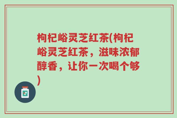 枸杞峪灵芝红茶(枸杞峪灵芝红茶,滋味浓郁醇香,让你一次喝个够)-第1张图片-超越 枸杞峪灵芝红茶(枸杞峪灵芝红茶,滋味浓郁醇香,让你一次喝个够)-第1张图片-超越