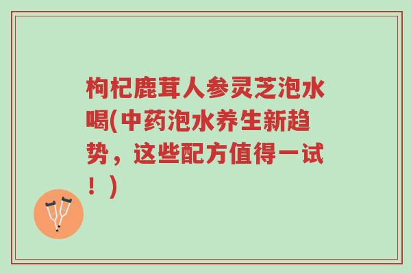枸杞鹿茸人参灵芝泡水喝(中药泡水养生新趋势,这些配方值得一试!)-第1张图片-超越 枸杞鹿茸人参灵芝泡水喝(中药泡水养生新趋势,这些配方值得一试!)-第1张图片-超越