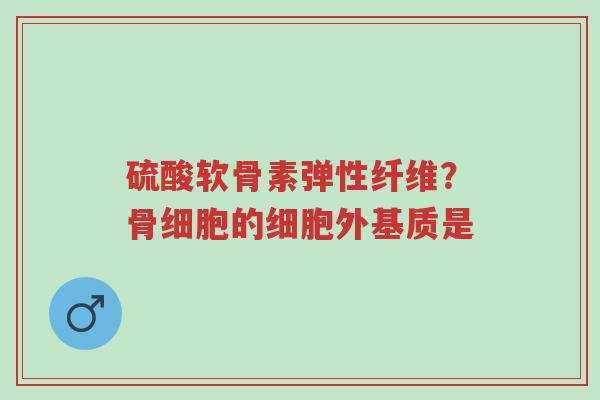 硫酸软骨素弹性纤维？骨细胞的细胞外基质是-第1张图片-超越