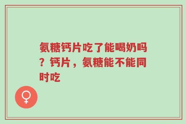 氨糖钙片吃了能喝奶吗？钙片，氨糖能不能同时吃-第1张图片-超越