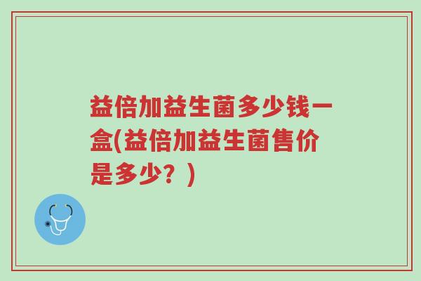 益倍加益生菌多少钱一盒(益倍加益生菌售价是多少?)-第1张图片-超越 益倍加益生菌多少钱一盒(益倍加益生菌售价是多少?)-第1张图片-超越